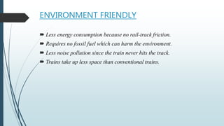 ENVIRONMENT FRIENDLY
 Less energy consumption because no rail-track friction.
 Requires no fossil fuel which can harm the environment.
 Less noise pollution since the train never hits the track.
 Trains take up less space than conventional trains.
 