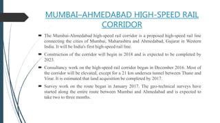 MUMBAI–AHMEDABAD HIGH-SPEED RAIL
CORRIDOR
 The Mumbai-Ahmedabad high-speed rail corridor is a proposed high-speed rail line
connecting the cities of Mumbai, Maharashtra and Ahmedabad, Gujarat in Western
India. It will be India's first high-speed rail line.
 Construction of the corridor will begin in 2018 and is expected to be completed by
2023.
 Consultancy work on the high-speed rail corridor began in December 2016. Most of
the corridor will be elevated, except for a 21 km undersea tunnel between Thane and
Virar. It is estimated that land acquisition be completed by 2017.
 Survey work on the route began in January 2017. The geo-technical surveys have
started along the entire route between Mumbai and Ahmedabad and is expected to
take two to three months.
 