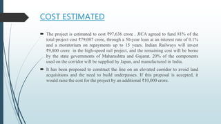 COST ESTIMATED
 The project is estimated to cost ₹97,636 crore . JICA agreed to fund 81% of the
total project cost ₹79,087 crore, through a 50-year loan at an interest rate of 0.1%
and a moratorium on repayments up to 15 years. Indian Railways will invest
₹9,800 crore in the high-speed rail project, and the remaining cost will be borne
by the state governments of Maharashtra and Gujarat. 20% of the components
used on the corridor will be supplied by Japan, and manufactured in India.
 It has been proposed to construct the line on an elevated corridor to avoid land
acquisitions and the need to build underpasses. If this proposal is accepted, it
would raise the cost for the project by an additional ₹10,000 crore.
 