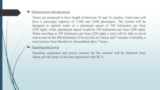  Infrastructure and operations
Trains are proposed to have length of between 10 and 16 coaches. Each train will
have a passenger capacity of 1,300 and 1,600 passengers. The system will be
designed to operate trains at a maximum speed of 350 kilometres per hour
(220 mph), while operational speed would be 320 kilometres per hour (200 mph).
When traveling at 350 kilometres per hour (220 mph) a train will be able to travel
end-to-end on the 508 kilometres (316 mi) line in 2 hours and 7 minutes. Currently, a
train journey from Mumbai to Ahmedabad takes 7 hours.
 Signaling and power
Signaling equipment and power systems for the corridor will be imported from
Japan, per the terms of the loan agreement with JICA.
 