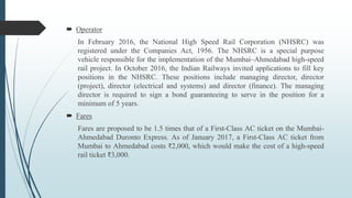 Operator
In February 2016, the National High Speed Rail Corporation (NHSRC) was
registered under the Companies Act, 1956. The NHSRC is a special purpose
vehicle responsible for the implementation of the Mumbai–Ahmedabad high-speed
rail project. In October 2016, the Indian Railways invited applications to fill key
positions in the NHSRC. These positions include managing director, director
(project), director (electrical and systems) and director (finance). The managing
director is required to sign a bond guaranteeing to serve in the position for a
minimum of 5 years.
 Fares
Fares are proposed to be 1.5 times that of a First-Class AC ticket on the Mumbai-
Ahmedabad Duronto Express. As of January 2017, a First-Class AC ticket from
Mumbai to Ahmedabad costs ₹2,000, which would make the cost of a high-speed
rail ticket ₹3,000.
 