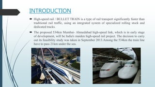 INTRODUCTION
 High-speed rail / BULLET TRAIN is a type of rail transport significantly faster than
traditional rail traffic, using an integrated system of specialized rolling stock and
dedicated tracks.
 The proposed 534km Mumbai- Ahmedabad high-speed link, which is in early stage
of development, will be India's maiden high-speed rail project. The decision to carry
out its feasibility study was taken in September 2013.Among the 534km the train line
have to pass 21km under the sea.
 