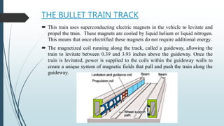 THE BULLET TRAIN TRACK
 This train uses superconducting electric magnets in the vehicle to levitate and
propel the train. These magnets are cooled by liquid helium or liquid nitrogen.
This means that once electrified these magnets do not require additional energy.
 The magnetized coil running along the track, called a guideway, allowing the
train to levitate between 0.39 and 3.93 inches above the guideway. Once the
train is levitated, power is supplied to the coils within the guideway walls to
create a unique system of magnetic fields that pull and push the train along the
guideway.
 