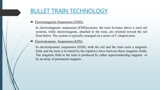 BULLET TRAIN TECHNOLOGY
 Electromagnetic Suspension (EMS):
In electromagnetic suspension (EMS)systems, the train levitates above a steel rail
systems, while electromagnets, attached to the train, are oriented toward the rail
from below. The system is typically arranged on a series of C-shaped arms.
 Electrodynamic Suspension (EDS):
In electrodynamic suspension (EDS), both the rail and the train exert a magnetic
field, and the train is levitated by the repulsive force between these magnetic fields.
The magnetic field in the train is produced by either superconducting magnets or
by an array of permanent magnets .
 