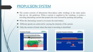 PROPULSION SYSTEM
 The system consists of alluminium three-phase cable windings in the stator packs
that are on the guideway. When a current is supplied to the windings, it creates a
traveling alternating current that propels the train forward by pushing and pulling.
 When the alternating current is reversed, the train brakes.
 Different speeds are achieved by varying the intensity of the current.
 Only the section of track where the train is traveling is electrified.
 