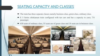 SEATING CAPACITY AND CLASSES
 The train has three separate classes namely business class, green class, ordinary class.
 E 5 Series shinkansen train configured with ten cars and has a capacity to carry 731
passenger.
 658 seats of ordinary class, 55 seats are of green class and 18 seats are in buisness class.
 