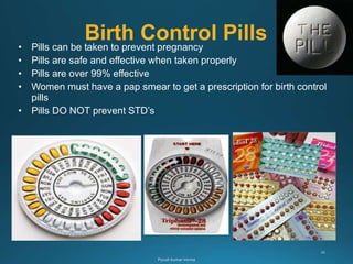 Birth Control Pills
• Pills can be taken to prevent pregnancy
• Pills are safe and effective when taken properly
• Pills are over 99% effective
• Women must have a pap smear to get a prescription for birth control
pills
• Pills DO NOT prevent STD’s
 