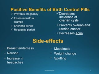 Positive Benefits of Birth Control Pills
 Prevents pregnancy
 Eases menstrual
cramps
 Shortens period
 Regulates period
Decreases
incidence of
ovarian cysts
Prevents ovarian and
uterine cancer
Decreases acne
•
•
•
Breast tenderness
Nausea
Increase in
headaches
•
•
•
Moodiness
Weight change
Spotting
Side-effects
 