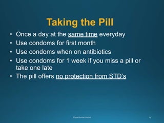 Taking the Pill
• Once a day at the same time everyday
• Use condoms for first month
• Use condoms when on antibiotics
• Use condoms for 1 week if you miss a pill or
take one late
• The pill offers no protection from STD’s
 