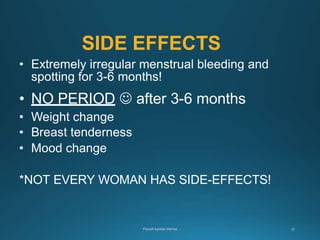 SIDE EFFECTS
• Extremely irregular menstrual bleeding and
spotting for 3-6 months!
• NO PERIOD  after 3-6 months
• Weight change
• Breast tenderness
• Mood change
*NOT EVERY WOMAN HAS SIDE-EFFECTS!
 
