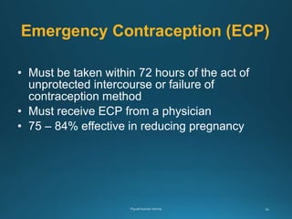 Emergency Contraception (ECP)
• Must be taken within 72 hours of the act of
unprotected intercourse or failure of
contraception method
• Must receive ECP from a physician
• 75 – 84% effective in reducing pregnancy
 