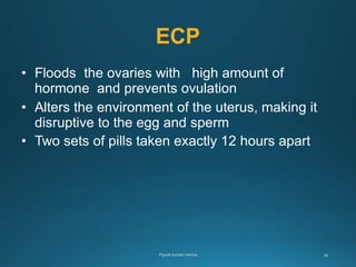 ECP
• Floods the ovaries with high amount of
hormone and prevents ovulation
• Alters the environment of the uterus, making it
disruptive to the egg and sperm
• Two sets of pills taken exactly 12 hours apart
 
