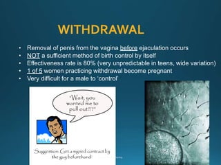 WITHDRAWAL
• Removal of penis from the vagina before ejaculation occurs
• NOT a sufficient method of birth control by itself
• Effectiveness rate is 80% (very unpredictable in teens, wide variation)
• 1 of 5 women practicing withdrawal become pregnant
• Very difficult for a male to ‘control’
 