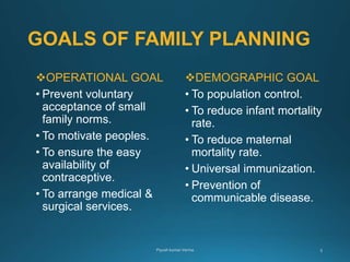 GOALS OF FAMILY PLANNING
OPERATIONAL GOAL
• Prevent voluntary
acceptance of small
family norms.
• To motivate peoples.
• To ensure the easy
availability of
contraceptive.
• To arrange medical &
surgical services.
DEMOGRAPHIC GOAL
• To population control.
• To reduce infant mortality
rate.
• To reduce maternal
mortality rate.
• Universal immunization.
• Prevention of
communicable disease.
 