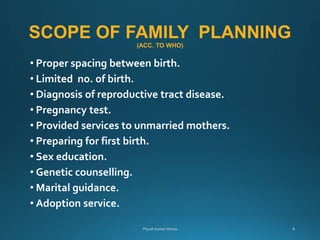 SCOPE OF FAMILY PLANNING
(ACC. TO WHO)
• Proper spacing between birth.
• Limited no. of birth.
• Diagnosis of reproductive tract disease.
• Pregnancy test.
• Provided services to unmarried mothers.
• Preparing for first birth.
• Sex education.
• Genetic counselling.
• Marital guidance.
• Adoption service.
 