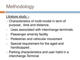 Methodology
Litrature study :-
 Characteristics of multi-modal in term of
purpose , time and distance.
1. Uses associated with interchange terminals.
2. Passenger amenity facility
3. Pedestrian and vehicular movement
4. Special requirement for the aged and
handicapped .
 Parking characteristics and user habit in a
interchange Terminal
 