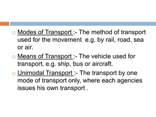 Modes of Transport :- The method of transport
used for the movement e.g. by rail, road, sea
or air.
 Means of Transport :- The vehicle used for
transport, e.g. ship, bus or aircraft.
 Unimodal Transport :- The transport by one
mode of transport only, where each agencies
issues his own transport .
 
