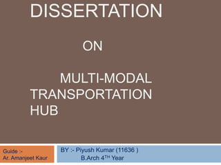 DISSERTATION
ON
MULTI-MODAL
TRANSPORTATION
HUB
BY :- Piyush Kumar (11636 )
B.Arch 4TH Year
Guide :-
Ar. Amanjeet Kaur
 