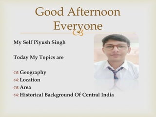
My Self Piyush Singh
Today My Topics are
 Geography
 Location
 Area
 Historical Background Of Central India
Good Afternoon
Everyone
 