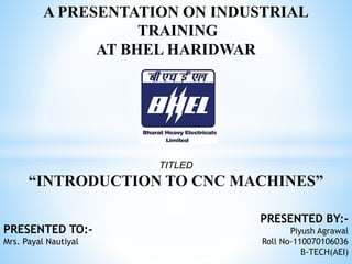 A PRESENTATION ON INDUSTRIAL 
TRAINING 
AT BHEL HARIDWAR 
TITLED 
“INTRODUCTION TO CNC MACHINES” 
PRESENTED BY:- 
Piyush Agrawal 
Roll No-110070106036 
B-TECH(AEI) 
PRESENTED TO:- 
Mrs. Payal Nautiyal 
 