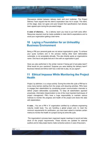 Project Management National Conference 2011                                           PMI India



                 Discussions started between delivery team and your customer. The Project
                 Delivery Team argued that the client’s expectation was not in scope. The client,
                 at this stage, does not agree and puts forward that specifications had already
                 been agreed upon during the pre-award stage.


                 A state of dilemma… As a delivery team you have to put forth extra effort.
                 Resources required must be made available to meet client’s expectations and to
                 avoid your organization getting a bad name.


                 10 Laying a Foundation for an Unhealthy
                 Business Environment

                 Being a PM your personal goals are not above organization’s goals. To achieve
                 your quota numbers and in the process making other team deliverables
                 vulnerable, is not acceptable ethically. This also directly spoils an organizations
                 name. One has to set goals that are in line with an organization’s goal.


                 Have you also performed in the similar manner if being part of pre-sales team?
                 What would be your reactions? Suppose you were leading the delivery team?
                 Business Interest and Ethics both has a vital role to play, do you agree?


                 11 Ethical Impasse While Monitoring the Project
                 Health

                 Project, by definition, is a unique activity. During the entire life cycle a PM has to
                 cross many barriers starting from the scope until closuring activities. PM’s have
                 to engage their stakeholders by constituting proper communication channels to
                 deliver project deliverables successfully. To keep all stakeholders apprised
                 proactively, information dissemination is one of the most important techniques of
                 project management. PM’s have a huge responsibility to maintain various
                 matrices to monitor the progress and health of the project and share this data
                 with stakeholders.


                 A case… You are a PM in ‘X’ organization certified by a software engineering
                 maturity model body. You are handling a global project and, to meet the
                 minimum requirements for certification, you have been asked to maintain certain
                 metrics to monitor the health of a project during its entire life cycle.


                  The organization’s process team organized regular meetings to record and take
                 stock of the project requirements. These records are updated for external
                 auditors and to help project teams make corrective actions in case of lacunae’s.


10|P a g e
 Application of Select Tools of Psychology for Effective Project Management
 