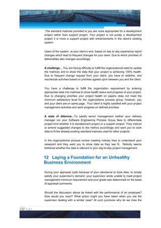 Project Management National Conference 2011                                         PMI India



                  The standard matrices provided to you are more appropriate for a development
                 project rather than support project. Your project is not purely a development
                 project it is more a support project with enhancements in the client’s existing
                 system.


                 Users of the system, at your client’s end, based on day to day experience report
                 changes which lead to frequent changes for your team. Due to which priorities of
                 deliverables also changes accordingly.


                 A challenge… You are facing difficulty to fulfill the organizational need to update
                 the matrices and to show the data that your project is achieving 100% health.
                 Due to frequent change request from your client, you have to redefine, and
                 reschedule activities based on priorities agreed upon between you and the client.


                 You have a challenge to fulfill the organization requirement by entering
                 appropriate data into matrices to show health status and progress of your project.
                 Due to changing priorities your project health on papers does not meet the
                 minimum satisfactory level for the organizations process group; however, you
                 and your client are on same page. Your client is highly satisfied with your project
                 management activities and work progress on defined priorities.


                 A state of dilemma…To satisfy senior management neither your delivery
                 manager nor your Software Engineering Process Group likes to differentiate
                 project kind whether it is development project or a support project. They instruct
                 or amend suggested changes to the metrics accordingly and want you to cook
                 data to fit the already existing standard matrices used for other projects.


                 In the organizational process review meeting nobody tries to understand your
                 viewpoint and they want you to show data as they see fit. Nobody seems
                 bothered whether the data is relevant to your day-to-day project management.


                 12 Laying a Foundation for an Unhealthy
                 Business Environment

                 During your appraisal cycle because of your reluctance to cook data, to simply
                 satisfy your supervisor’s demand, your supervisor wrote unable to meet project
                 management minimum requirement and your grade was determined on the basis
                 of appraisal comments.


                 Should the discussion above be linked with the performance of an employee?
                 How would you react? What action might you have taken when you are the
                 supervisor dealing with a similar case? At such junctures why do we miss the


11|P a g e
 Application of Select Tools of Psychology for Effective Project Management
 