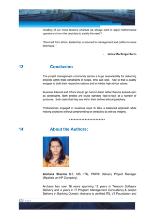 Project Management National Conference 2011                                       PMI India



                 recalling of our moral lessons whereas we always want to apply mathematical
                 operators to form the best data to satisfy the need?


                 “Divorced from ethics, leadership is reduced to management and politics to mere
                 technique. “


                                                                     -   James MacGregor Burns



13                     Conclusion

                 The project management community carries a huge responsibility for delivering
                 projects within triple constraints of scope, time and cost. Add to that a quality
                 wrapper to build their respective nations and to imbibe high ethical values.


                 Business Interest and Ethics should go hand-in-hand rather than be looked upon
                 as contestants. Both entities are found standing face-to-face at a number of
                 junctures. Both claim that they are within their defined ethical periphery.


                 Professionals engaged in business need to take a balanced approach while
                 making decisions without compromising on credibility as well as integrity.


                                       ***********************


14                     About the Authors:




                 Archana Sharma B.E, MS, ITIL, PMP® Delivery Project Manager
                 (Mpahsis an HP Company)


                 Archana has over 16 years spanning 12 years in Telecom Software
                 Delivery and 4 years in IT Program Management Consultancy & project
                 Delivery in Banking Domain. Archana is certified ITIL V3 Foundation and

12|P a g e
 Application of Select Tools of Psychology for Effective Project Management
 