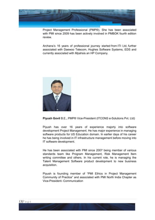 Project Management National Conference 2011                                  PMI India



                 Project Management Professional (PMP®). She has been associated
                 with PMI since 2009 has been actively involved in PMBOK fourth edition
                 review.


                 Archana’s 16 years of professional journey started from ITI Ltd, further
                 associated with Daewoo Telecom, Hughes Software Systems, EDS and
                 currently associated with Mpahsis an HP Company.




                 Piyush Govil B.E., PMP® Vice-President (ITCONS e-Solutions Pvt. Ltd)


                 Piyush has over 16 years of experience majorly into software
                 development Project Management. He has major experience in managing
                 software products for US Education domain. In earlier days of his career
                 he has being involved in IT infrastructure management before moving into
                 IT software development.


                 He has been associated with PMI since 2007 being member of various
                 standards team like Program Management, Risk Management Item
                 writing committee and others. In his current role, he is managing the
                 Talent Management Software product development to new business
                 acquisition.


                 Piyush is founding member of “PMI Ethics in Project Management
                 Community of Practice” and associated with PMI North India Chapter as
                 Vice-President- Communication




13|P a g e
 Application of Select Tools of Psychology for Effective Project Management
 
