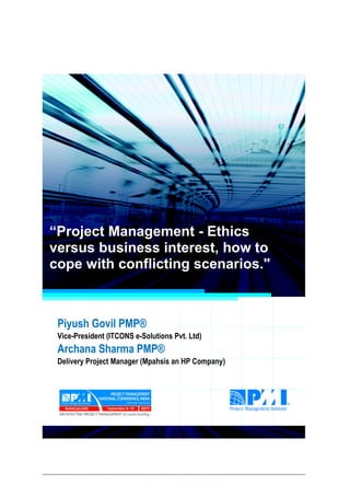 Project Management National Conference 2011                                  PMI India




  “Project Management - Ethics
  versus business interest, how to
  cope with conflicting scenarios."



     Piyush Govil PMP®
     Vice-President (ITCONS e-Solutions Pvt. Ltd)
     Archana Sharma PMP®
     Delivery Project Manager (Mpahsis an HP Company)




2|P a g e
 Application of Select Tools of Psychology for Effective Project Management
 