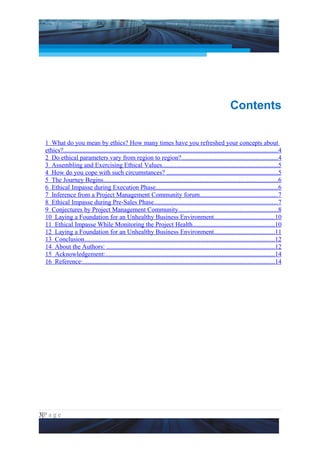 Project Management National Conference 2011                                                                              PMI India




                                                                                                                Contents


  1 What do you mean by ethics? How many times have you refreshed your concepts about
  ethics?.....................................................................................................................................4
  2 Do ethical parameters vary from region to region?............................................................4
  3 Assembling and Exercising Ethical Values........................................................................5
  4 How do you cope with such circumstances? .....................................................................5
  5 The Journey Begins............................................................................................................6
  6 Ethical Impasse during Execution Phase...........................................................................6
  7 Inference from a Project Management Community forum................................................7
  8 Ethical Impasse during Pre-Sales Phase.............................................................................7
  9 Conjectures by Project Management Community..............................................................8
  10 Laying a Foundation for an Unhealthy Business Environment.....................................10
  11 Ethical Impasse While Monitoring the Project Health...................................................10
  12 Laying a Foundation for an Unhealthy Business Environment.....................................11
  13 Conclusion......................................................................................................................12
  14 About the Authors: ........................................................................................................12
  15 Acknowledgement:.........................................................................................................14
  16 Reference:.......................................................................................................................14




3|P a g e
 Application of Select Tools of Psychology for Effective Project Management
 