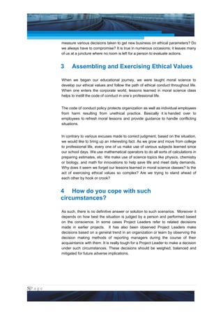 Project Management National Conference 2011                                        PMI India



                 measure various decisions taken to get new business on ethical parameters? Do
                 we always have to compromise? It is true in numerous occasions; it leaves many
                 of us at a juncture where no room is left for a person to evaluate actions.


                 3     Assembling and Exercising Ethical Values

                 When we began our educational journey, we were taught moral science to
                 develop our ethical values and follow the path of ethical conduct throughout life.
                 When one enters the corporate world, lessons learned in moral science class
                 helps to instill the code of conduct in one’s professional life.


                 The code of conduct policy protects organization as well as individual employees
                 from harm resulting from unethical practice. Basically it is handed over to
                 employees to refresh moral lessons and provide guidance to handle conflicting
                 situations.


                 In contrary to various excuses made to correct judgment, based on the situation,
                 we would like to bring up an interesting fact. As we grow and move from college
                 to professional life, every one of us make use of various subjects learned since
                 our school days. We use mathematical operators to do all sorts of calculations in
                 preparing estimates, etc. We make use of science topics like physics, chemistry
                 or biology, and math for innovations to help save life and meet daily demands.
                 Why does it seem we forget our lessons learned in moral science classes? Is the
                 act of exercising ethical values so complex? Are we trying to stand ahead of
                 each other by hook or crook?


                 4 How do you cope with such
                 circumstances?

                 As such, there is no definitive answer or solution to such scenarios. Moreover it
                 depends on how best the situation is judged by a person and performed based
                 on the conscience. In some cases Project Leaders refer to related decisions
                 made in earlier projects. It has also been observed Project Leaders make
                 decisions based on a general trend in an organization or learn by observing the
                 decision making methods of reporting managers during the course of their
                 acquaintance with them. It is really tough for a Project Leader to make a decision
                 under such circumstances. These decisions should be weighed, balanced and
                 mitigated for future adverse implications.




5|P a g e
 Application of Select Tools of Psychology for Effective Project Management
 
