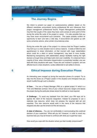 Project Management National Conference 2011                                          PMI India




5                      The Journey Begins

                 We intend to present our paper on cases/scenarios collated, based on the
                 different anecdotes encountered during professional life and inferences from
                 project management professional forums. Project Management professionals
                 may find that couple of the cases they have come across at some point of time
                 during the entire life cycle of the project or career. It is also possible that you
                 may have never encountered such scenarios. This paper possibly confers an
                 opportunity to learn and take a vital step, if encountered and geared up with
                 some corrective actions, when similar circumstances arise.


                 During the entire life cycle of the project it is obvious that the Project Leaders
                 may land up in a crisis situation due to various reasons. A state of dilemma and
                 apprehension to share information, at that moment with major stakeholders
                 whom could be a client or senior management, may lead to more trouble.
                 Maintaining transparency with stakeholders always facilitates making the right
                 decision at tough times and helps build one’s own credibility. It is observed that a
                 majority of time, when information dissemination is proactively handled, one can
                 deal with tricky situations with ease. Those who are involved in projects, and are
                 affected due to crises situations, surely collaborate to sail safely to shores.


6                      Ethical Impasse during Execution Phase

                 An interesting case cropped up during the execution phase of a project: Try to
                 step into the shoes as a Project Leader in this situation and introspect how you
                 would muddle through such a situation.


                 A Case… You are a Project Manager (PM) on a global project 'X' which is a
                 Time and Materials contract. One of your critical resources resigns and leaves
                 the project during the particular phase where his skill set is most required.


                 A Challenge… To avoid any backlash from the client, your PM says not to
                 apprise the client of the resource resignation. Instead he proposes to use a
                 relatively new resource, which does not possess the required skill set and
                 expertise. This new resource would work in the name of the resource that
                 resigned and also use the email id of the old resource.


                 A state of dilemma… You are not comfortable in communicating this unethical
                 decision of your supervisor. What will you do? However, in order to avoid any
                 business loss you may be forced to continue with what your supervisor says.


                 How would you cope with the situation where you feel morally compromised?”


6|P a g e
 Application of Select Tools of Psychology for Effective Project Management
 