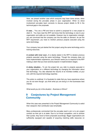Project Management National Conference 2011                                        PMI India



                 Here, we present another case which everyone may have come across, when
                 involved during the pre-sales phase in your organization. When no direct
                 involvement pre-sales team connects to discuss project details to fill in the
                 technical gaps in the proposals.


                 A case… “You are a PM and have to submit a proposal for a new project to
                 client X. You have read the RFP and know that the technology is new to your
                 organization and skills are not available. However due to organization strength,
                 you are convinced that the company can hire the skills on demand. As per the
                 RFP requirement, you have to mention previous projects executed using the
                 same technology.


                 Your company has just started the first project using the same technology and is
                 training resources.


                 A contest with inner soul…It is clearly stated in the RFP to declare previous
                 projects executed using the same technology. Though the company does not
                 have implementation experience, your Director wants you to respond to the RFP
                 making a claim that you have several projects in implementation stages.


                 A sticky situation… To win the project bid, you refer to projects executed in
                 your organization on a different technology by changing the information about
                 that technology. You also attached the resume of an Architect drafted, at your
                 end, with the required technology expertise.


                 This action is unethical. It is fraudulent to state that you have experience where
                 you do not even though you think what you are doing is in the businesses best
                 interest.


                 What would you do in this situation – Business or Ethics?


                 9 Conjectures by Project Management
                 Community

                 When this case was presented to the Project Management Community to solicit
                 their viewpoint, their contribution was remarkable.


                 Many professionals commented that the pre-sales team’s aim is to win project
                 contract as their job is at stake. Due to cut throat competition, and to achieve
                 their quotas, they have to frame proposals accordingly. Bigger organizations are
                 sufficiently equipped and capable of acquiring matching skills resources on



8|P a g e
 Application of Select Tools of Psychology for Effective Project Management
 