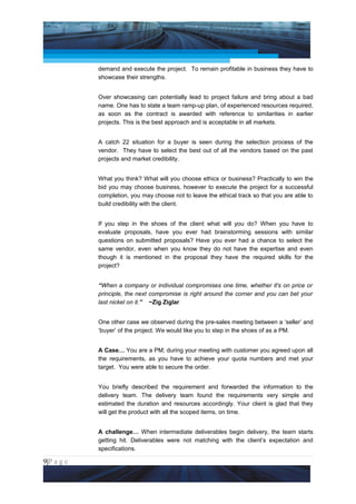 Project Management National Conference 2011                                       PMI India



                 demand and execute the project. To remain profitable in business they have to
                 showcase their strengths.


                 Over showcasing can potentially lead to project failure and bring about a bad
                 name. One has to state a team ramp-up plan, of experienced resources required,
                 as soon as the contract is awarded with reference to similarities in earlier
                 projects. This is the best approach and is acceptable in all markets.


                 A catch 22 situation for a buyer is seen during the selection process of the
                 vendor. They have to select the best out of all the vendors based on the past
                 projects and market credibility.


                 What you think? What will you choose ethics or business? Practically to win the
                 bid you may choose business, however to execute the project for a successful
                 completion, you may choose not to leave the ethical track so that you are able to
                 build credibility with the client.


                 If you step in the shoes of the client what will you do? When you have to
                 evaluate proposals, have you ever had brainstorming sessions with similar
                 questions on submitted proposals? Have you ever had a chance to select the
                 same vendor, even when you know they do not have the expertise and even
                 though it is mentioned in the proposal they have the required skills for the
                 project?


                 “When a company or individual compromises one time, whether it's on price or
                 principle, the next compromise is right around the corner and you can bet your
                 last nickel on it.” ~Zig Ziglar


                 One other case we observed during the pre-sales meeting between a ‘seller’ and
                 ‘buyer’ of the project. We would like you to step in the shoes of as a PM.


                 A Case… You are a PM; during your meeting with customer you agreed upon all
                 the requirements, as you have to achieve your quota numbers and met your
                 target. You were able to secure the order.


                 You briefly described the requirement and forwarded the information to the
                 delivery team. The delivery team found the requirements very simple and
                 estimated the duration and resources accordingly. Your client is glad that they
                 will get the product with all the scoped items, on time.


                 A challenge… When intermediate deliverables begin delivery, the team starts
                 getting hit. Deliverables were not matching with the client’s expectation and
                 specifications.

9|P a g e
 Application of Select Tools of Psychology for Effective Project Management
 