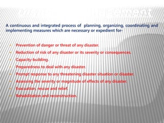 A continuous and integrated process of planning, organizing, coordinating and
implementing measures which are necessary or expedient for-
● Prevention of danger or threat of any disaster.
● Reduction of risk of any disaster or its severity or consequences.
● Capacity-building.
● Preparedness to deal with any disaster.
● Prompt response to any threatening disaster situation or disaster.
● Assessing the severity or magnitude of effects of any disaster.
● Evacuation, rescue and relief.
● Rehabilitation and reconstruction.
Disaster Management
 