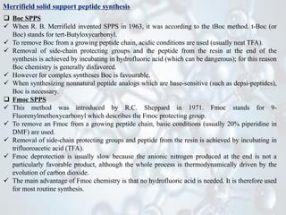 Merrifield solid support peptide synthesis
❑ Boc SPPS
✓ When R. B. Merrifield invented SPPS in 1963, it was according to the tBoc method. t-Boc (or
Boc) stands for tert-Butyloxycarbonyl.
✓ To remove Boc from a growing peptide chain, acidic conditions are used (usually neat TFA).
✓ Removal of side-chain protecting groups and the peptide from the resin at the end of the
synthesis is achieved by incubating in hydrofluoric acid (which can be dangerous); for this reason
Boc chemistry is generally disfavored.
✓ However for complex syntheses Boc is favourable.
✓ When synthesizing nonnatural peptide analogs which are base-sensitive (such as depsi-peptides),
Boc is necessary.
❑ Fmoc SPPS
✓ This method was introduced by R.C. Sheppard in 1971. Fmoc stands for 9-
Fluorenylmethoxycarbonyl which describes the Fmoc protecting group.
✓ To remove an Fmoc from a growing peptide chain, basic conditions (usually 20% piperidine in
DMF) are used.
✓ Removal of side-chain protecting groups and peptide from the resin is achieved by incubating in
trifluoroacetic acid (TFA).
✓ Fmoc deprotection is usually slow because the anionic nitrogen produced at the end is not a
particularly favorable product, although the whole process is thermodynamically driven by the
evolution of carbon dioxide.
✓ The main advantage of Fmoc chemistry is that no hydrofluoric acid is needed. It is therefore used
for most routine synthesis.
 