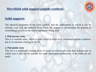 Merrifield solid support peptide synthesis
Solid supports
The physical properties of the solid support, and the applications to which it can be
utilized, vary with the material from which the support is constructed, the amount of
crosslinking, as well as the linker and handle being used.
1. Polystyrene resin
This is a versatile resin, which is quite useful in multi-well, automated peptide synthesis,
due to its minimal swelling in DCM.
2. Polyamide resin
This too is a useful and versatile resin. It seems to swell much more than polystyrene, in
which case it may not be suitable for some automated synthesizers, if the wells are too
small.
 