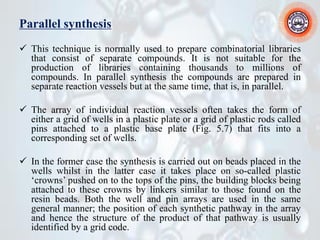 Parallel synthesis
✓ This technique is normally used to prepare combinatorial libraries
that consist of separate compounds. It is not suitable for the
production of libraries containing thousands to millions of
compounds. In parallel synthesis the compounds are prepared in
separate reaction vessels but at the same time, that is, in parallel.
✓ The array of individual reaction vessels often takes the form of
either a grid of wells in a plastic plate or a grid of plastic rods called
pins attached to a plastic base plate (Fig. 5.7) that fits into a
corresponding set of wells.
✓ In the former case the synthesis is carried out on beads placed in the
wells whilst in the latter case it takes place on so-called plastic
‘crowns’ pushed on to the tops of the pins, the building blocks being
attached to these crowns by linkers similar to those found on the
resin beads. Both the well and pin arrays are used in the same
general manner; the position of each synthetic pathway in the array
and hence the structure of the product of that pathway is usually
identified by a grid code.
 