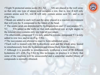 ✓Eight N-protected amino acids (X1, X2_ _ _X8) are placed in the well array
so that only one type of amino acid occupies a row, that is, row A will only
contain amino acid X1, row B will only contain amino acid X2, and so on
(Fig.5.9a).
✓Beads are added to each well and the array placed in a reaction environment
that will join the X compound to the linker of the bead.
✓ The amino acids are deprotected by hydrogenolysis and 12 isocyanates (Y1,
Y2_ _ _Y8) added to the wells so that each numbered row at right angles to
the lettered rows contains only one type of isocyanate.
✓In otherwords, compound Y1 is only added to rowone, compound Y2 is only
added to row two, and so on (Fig. 5.9b).
✓The isocyanates are allowed to react to form substituted ureas.
✓Each well is treated with 6M hydrochloric acid and the whole array heated
to simultaneously form the hydantoins and release them from the resin.
✓ Although it is possible to simultaneously synthesise a total of 96 different
hydantoins (Z1–Z26, Fig.5.9c) by this technique, in practice it is likely that
some of the reactions will be unsuccessful and a somewhat smaller library of
compounds is normally obtained.
 