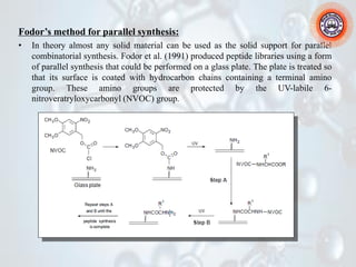 Fodor’s method for parallel synthesis:
• In theory almost any solid material can be used as the solid support for parallel
combinatorial synthesis. Fodor et al. (1991) produced peptide libraries using a form
of parallel synthesis that could be performed on a glass plate. The plate is treated so
that its surface is coated with hydrocarbon chains containing a terminal amino
group. These amino groups are protected by the UV-labile 6-
nitroveratryloxycarbonyl (NVOC) group.
 