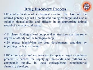 Drug Discovery Process
❑The identification of a chemical structure that has both the
desired potency against a nominated biological target and also a
suitable bioavailability and efficacy in an appropriate animal
model of the targeted disease.
✓1st phase: finding a lead compound or structure that has some
degree of affinity for the biological target.
✓2nd phase: identifying the drug development candidate by
improving the leads structure.
❑When receptors and enzymes are therapeutic target a synthesis
process is needed for supplying thousands and millions of
compounds rapidly. In these consequences combinatorial
chemistry develops.
 