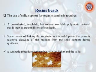 Resins beads
❑ The use of solid support for organic synthesis requires:
✓ A cross-linked, insoluble, but solvent swellable polymeric material
that is inert to the conditions of synthesis.
✓ Some means of linking the substrate to this solid phase that permits
selective cleavage of the product from the solid support during
synthesis.
✓ A synthetic procedure compatable with the linker and the solid.
 
