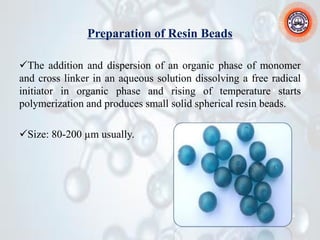 Preparation of Resin Beads
✓The addition and dispersion of an organic phase of monomer
and cross linker in an aqueous solution dissolving a free radical
initiator in organic phase and rising of temperature starts
polymerization and produces small solid spherical resin beads.
✓Size: 80-200 µm usually.
 