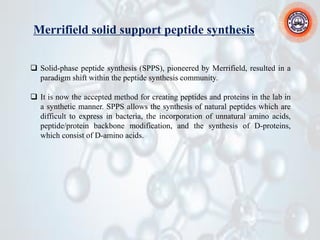 Merrifield solid support peptide synthesis
❑ Solid-phase peptide synthesis (SPPS), pioneered by Merrifield, resulted in a
paradigm shift within the peptide synthesis community.
❑ It is now the accepted method for creating peptides and proteins in the lab in
a synthetic manner. SPPS allows the synthesis of natural peptides which are
difficult to express in bacteria, the incorporation of unnatural amino acids,
peptide/protein backbone modification, and the synthesis of D-proteins,
which consist of D-amino acids.
 