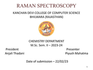 RAMAN SPECTROSCOPY
KANCHAN DEVI COLLEGE OF COMPUTER SCIENCE
BHILWARA (RAJASTHAN)
CHEMISTRY DEPARTMENT
M.Sc. Sem. II – 2023-24
President Presenter
Anjali Thadani Piyush Mahatma
Date of submission – 22/02/23
1
 