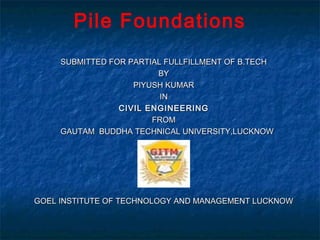 Pile Foundations
     SUBMITTED FOR PARTIAL FULLFILLMENT OF B.TECH
                         BY
                    PIYUSH KUMAR
                          IN
                 CIVIL ENGINEERING
                        FROM
     GAUTAM BUDDHA TECHNICAL UNIVERSITY,LUCKNOW




GOEL INSTITUTE OF TECHNOLOGY AND MANAGEMENT LUCKNOW
 