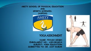 YOGA ASSIGNMENT
NAME: PIYUSH SINGH
ENROLLMENT NO.: A3013816014
SUBJECT: YOGA EDUCATION
SUBMITTED TO: DR. AJIT KUMAR
 