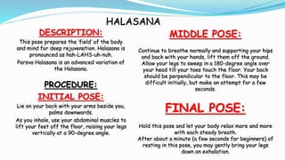 HALASANA
DESCRIPTION:
This pose prepares the ‘field’ of the body
and mind for deep rejuvenation. Halasana is
pronounced as...