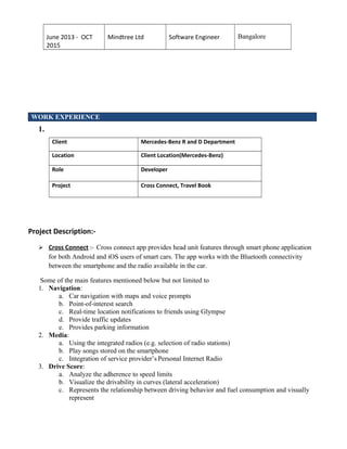 June 2013 - OCT
2015
Mindtree Ltd Software Engineer Bangalore
WORK EXPERIENCE
1.
Client Mercedes-Benz R and D Department
Location Client Location(Mercedes-Benz)
Role Developer
Project Cross Connect, Travel Book
Project Description:-
 Cross Connect :- Cross connect app provides head unit features through smart phone application
for both Android and iOS users of smart cars. The app works with the Bluetooth connectivity
between the smartphone and the radio available in the car.
Some of the main features mentioned below but not limited to
1. Navigation:
a. Car navigation with maps and voice prompts
b. Point-of-interest search
c. Real-time location notifications to friends using Glympse
d. Provide traffic updates
e. Provides parking information
2. Media:
a. Using the integrated radios (e.g. selection of radio stations)
b. Play songs stored on the smartphone
c. Integration of service provider’s Personal Internet Radio
3. Drive Score:
a. Analyze the adherence to speed limits
b. Visualize the drivability in curves (lateral acceleration)
c. Represents the relationship between driving behavior and fuel consumption and visually
represent
 