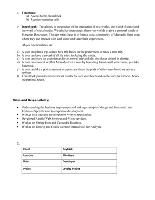 4. Telephony:
a) Access to the phonebook
b) Receive incoming calls
 Travel Book:- Travelbook is the product of the interaction of two worlds, the world of travel and
the world of social media. We tried to interconnect these two worlds to give a personal touch to
Mercedes Benz users. The app main focus is to form a social community of Mercedes Benz users
where they can interact with each other and share their experiences.
Major functionalities are:
a) A user can plan a trip, search for a trip based on the preferences or track a new trip.
b) A user can keep a record of all the trips, including the media.
c) A user can share the experiences for an overall trip and also the places visited in the trip.
d) A user can connect to other Mercedes Benz users by becoming friends with other users, just like
Facebook.
e) A user can like a post, comment on a post and share the posts of other users based on privacy
settings.
f) Travelbook provides most relevant results for user searches based on the user preferences, hence
the personal touch.
Roles and Responsibility:-
• Understanding the business requirement and making conceptual design and functional and
Technical Specification to respective development.
• Worked as a Backend Developer for Mobile Application.
• Developed Restful Web Services and Micro services.
• Worked on Spring Boot and Cassandra Database.
• Worked on Groovy and Grails to create internal tool for Analysis.
2.
Client PayBack
Location Mindtree
Role Developer
Project Loyalty Project
 